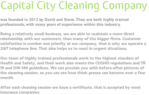 Capital City Cleaning Company was founded in 2012 by David and Steve. They are both highly trained professionals, with many years of experience within this industry. Being a relatively small business, we are able to maintain a more direct relationship with our customers, than many of the bigger firms. Customer satisfaction is number one priority at our company, that is why we operate a 24/7 telephone line. That also helps us to react in urgent situations. Our team of highly trained professionals work to the highest standers of Health and Safety, and their work also meets the COSHH regulations and TR 19 and DW-144 guidelines. We can provide you with before-after pictures of the cleaning session, so you can see how think grease can become over a few month. After each cleaning session we issue a certificate, that is accepted by most insurance companies.